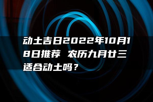 动土吉日2022年10月18日推荐 农历九月廿三适合动土吗？