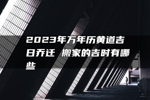 2023年万年历黄道吉日乔迁 搬家的吉时有哪些