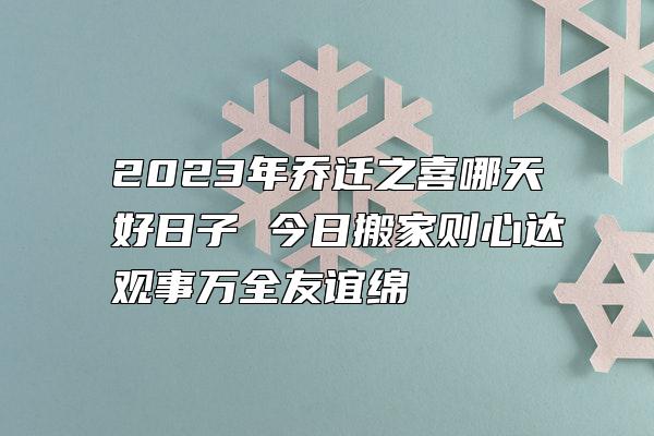 2023年乔迁之喜哪天好日子 今日搬家则心达观事万全友谊绵