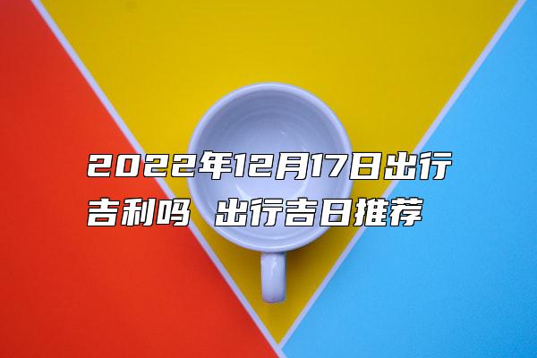 2022年12月17日出行吉利吗 出行吉日推荐