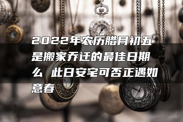 2022年农历腊月初五是搬家乔迁的最佳日期么 此日安宅可否正遇如意春