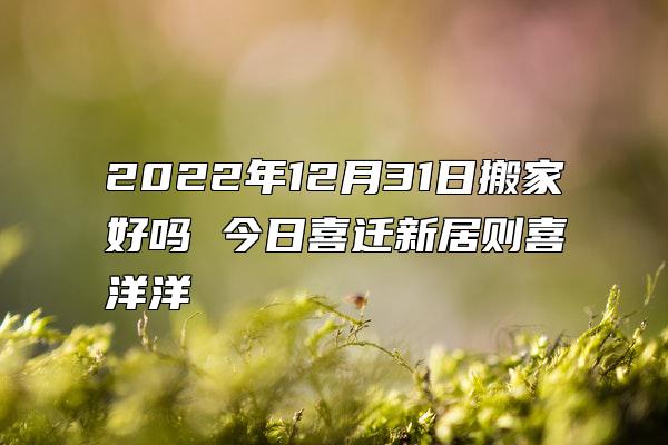 2022年12月31日搬家好吗 今日喜迁新居则喜洋洋