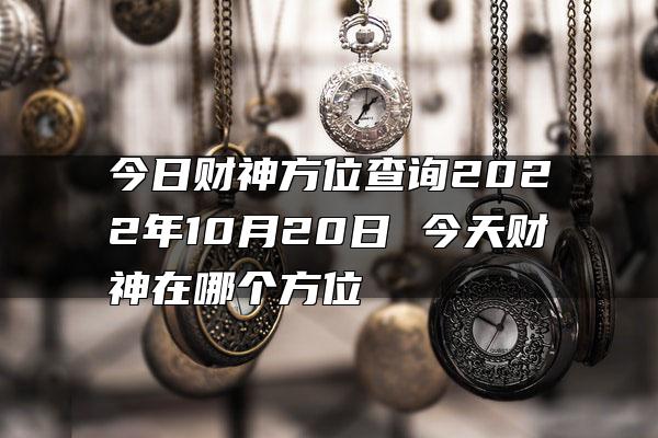 今日财神方位查询2022年10月20日 今天财神在哪个方位