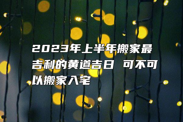 2023年上半年搬家最吉利的黄道吉日 可不可以搬家入宅