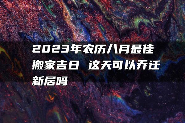 2023年农历八月最佳搬家吉日 这天可以乔迁新居吗