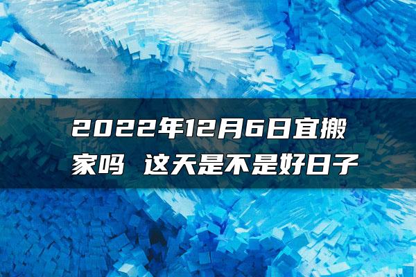 2022年12月6日宜搬家吗 这天是不是好日子