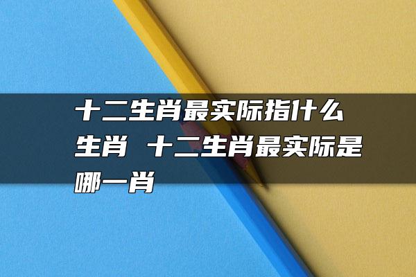 十二生肖最实际指什么生肖 十二生肖最实际是哪一肖