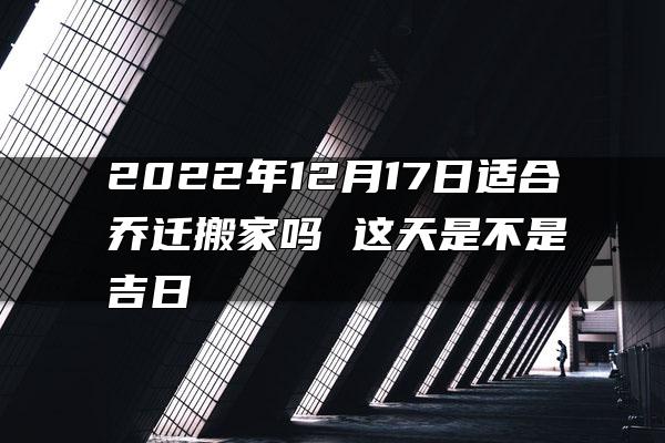 2022年12月17日适合乔迁搬家吗 这天是不是吉日