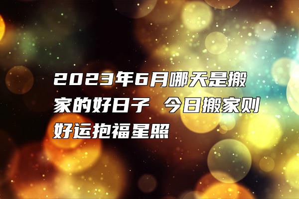 2023年6月哪天是搬家的好日子 今日搬家则好运抱福星照