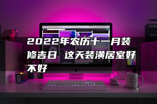 2022年农历十一月装修吉日 这天装潢居室好不好