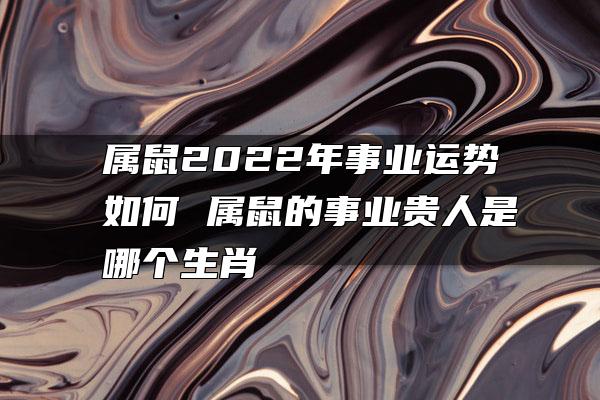 属鼠2022年事业运势如何 属鼠的事业贵人是哪个生肖