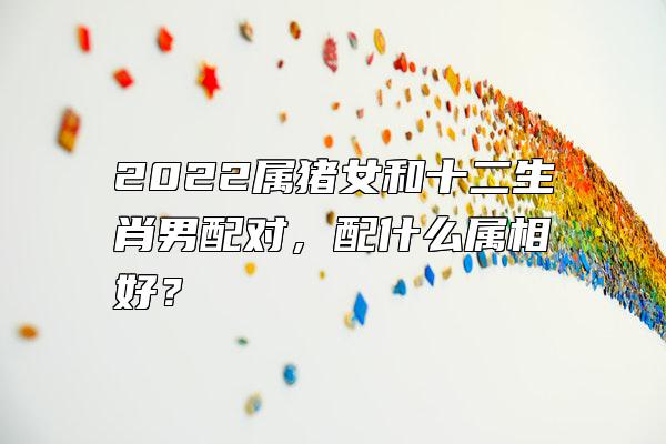 2022属猪女和十二生肖男配对，配什么属相好？