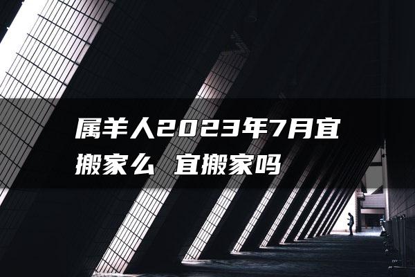 属羊人2023年7月宜搬家么 宜搬家吗