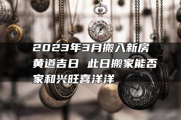 2023年3月搬入新房黄道吉日 此日搬家能否家和兴旺喜洋洋