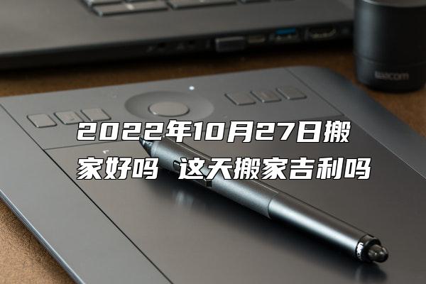 2022年10月27日搬家好吗 这天搬家吉利吗