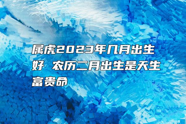 属虎2023年几月出生好 农历二月出生是天生富贵命