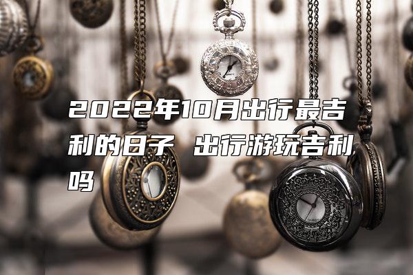 2022年10月出行最吉利的日子 出行游玩吉利吗