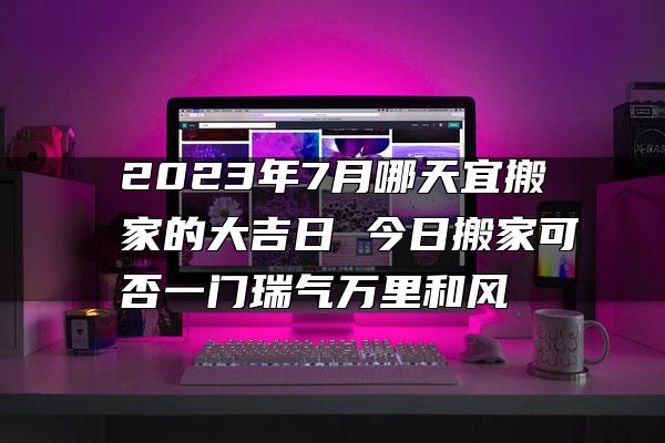 2023年7月哪天宜搬家的大吉日 今日搬家可否一门瑞气万里和风