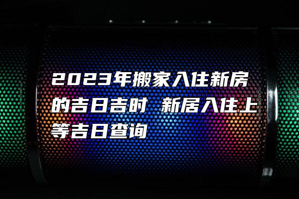 2023年搬家入住新房的吉日吉时 新居入住上等吉日查询