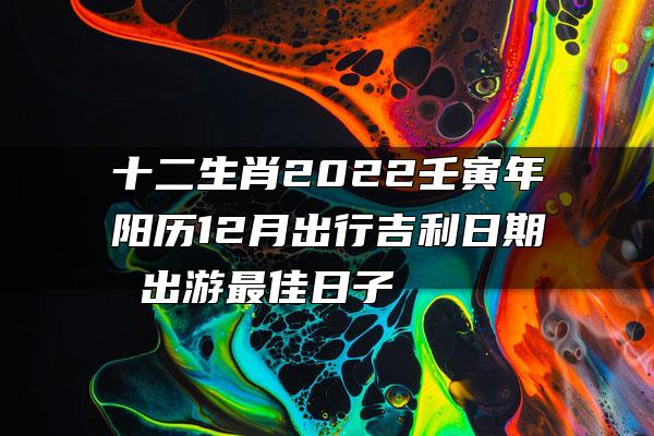 十二生肖2022壬寅年阳历12月出行吉利日期 出游最佳日子