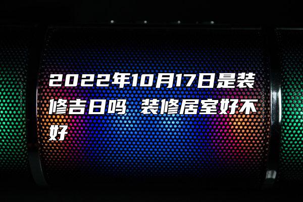 2022年10月17日是装修吉日吗 装修居室好不好