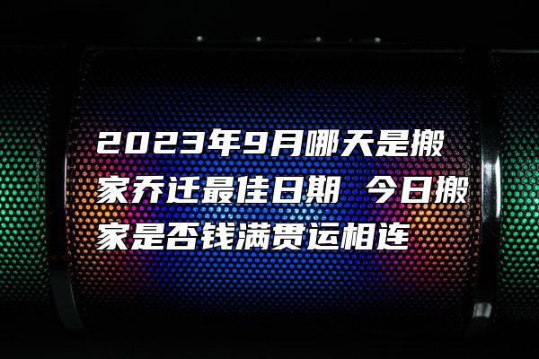 2023年9月哪天是搬家乔迁最佳日期 今日搬家是否钱满贯运相连