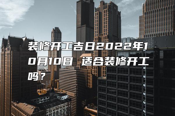 装修开工吉日2022年10月10日 适合装修开工吗？