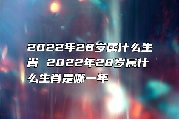 2022年28岁属什么生肖 2022年28岁属什么生肖是哪一年