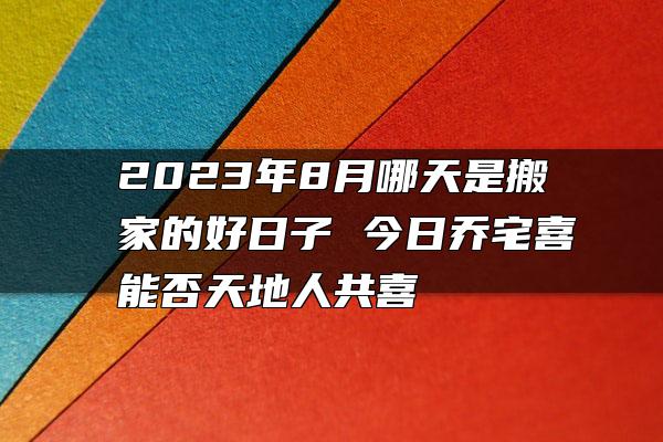 2023年8月哪天是搬家的好日子 今日乔宅喜能否天地人共喜