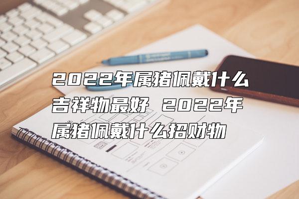 2022年属猪佩戴什么吉祥物最好 2022年属猪佩戴什么招财物