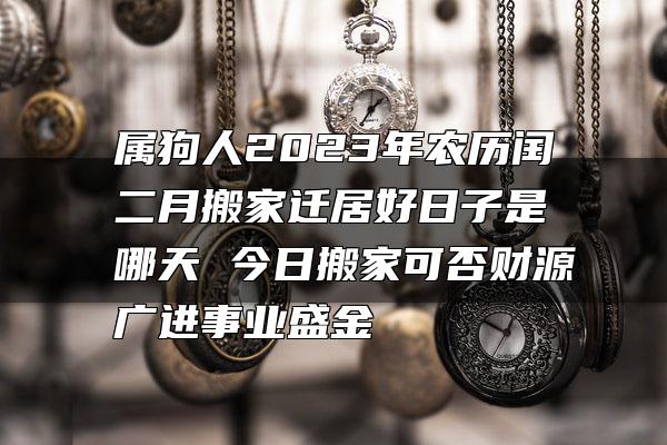 属狗人2023年农历闰二月搬家迁居好日子是哪天 今日搬家可否财源广进事业盛金