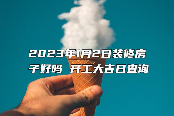 2023年1月2日装修房子好吗 开工大吉日查询