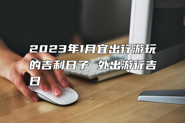 2023年1月宜出行游玩的吉利日子 外出游行吉日