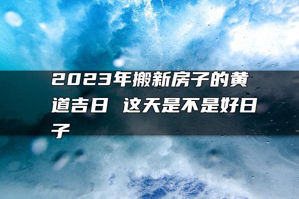 2023年搬新房子的黄道吉日 这天是不是好日子