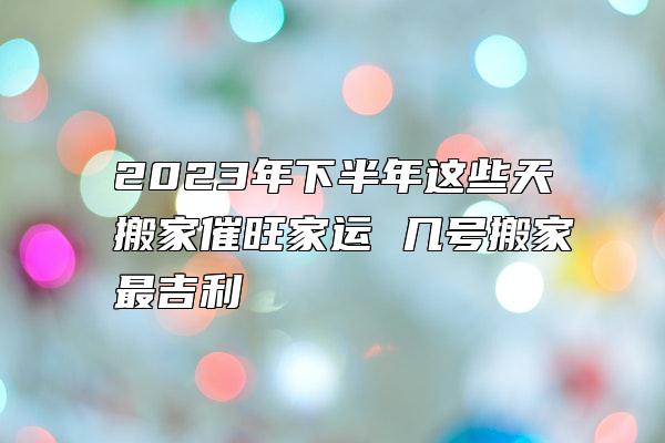 2023年下半年这些天搬家催旺家运 几号搬家最吉利