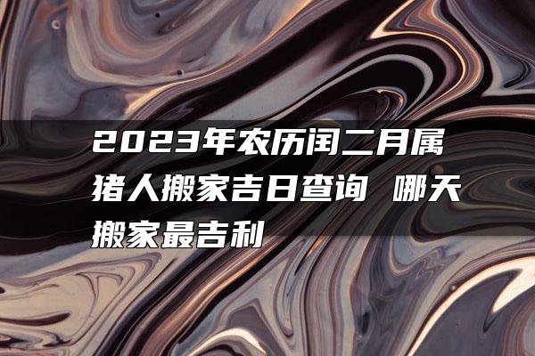 2023年农历闰二月属猪人搬家吉日查询 哪天搬家最吉利