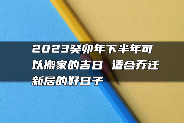 2023癸卯年下半年可以搬家的吉日 适合乔迁新居的好日子