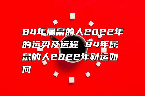 84年属鼠的人2022年的运势及运程 84年属鼠的人2022年财运如何