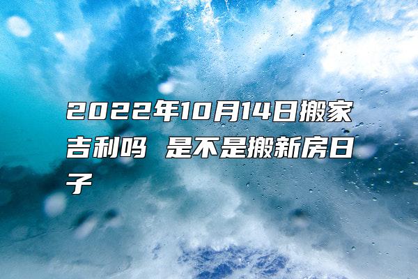 2022年10月14日搬家吉利吗 是不是搬新房日子