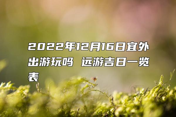 2022年12月16日宜外出游玩吗 远游吉日一览表