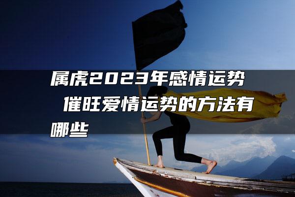 属虎2023年感情运势 催旺爱情运势的方法有哪些