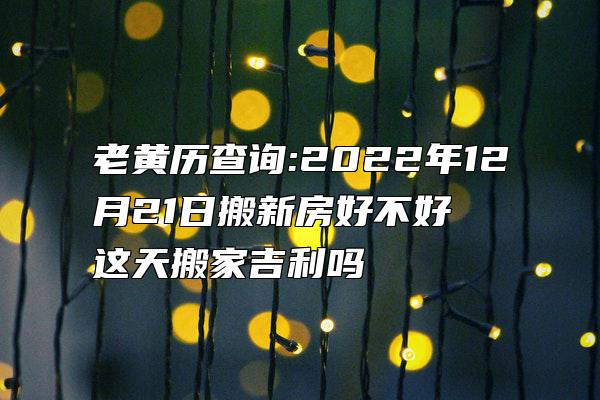 老黄历查询:2022年12月21日搬新房好不好 这天搬家吉利吗