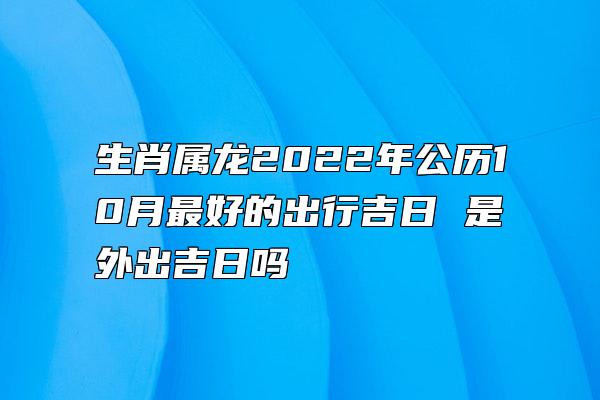 生肖属龙2022年公历10月最好的出行吉日 是外出吉日吗