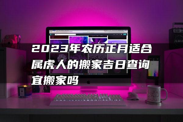 2023年农历正月适合属虎人的搬家吉日查询 宜搬家吗