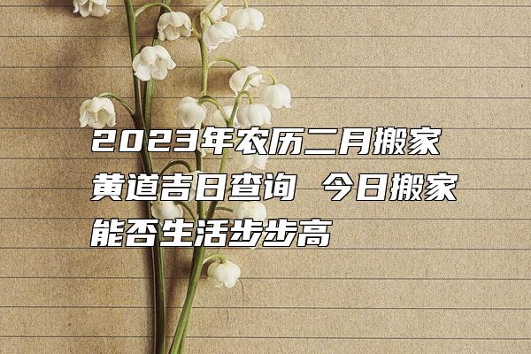 2023年农历二月搬家黄道吉日查询 今日搬家能否生活步步高