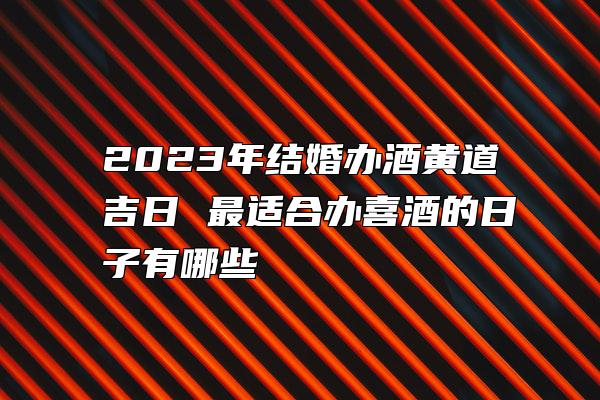 2023年结婚办酒黄道吉日 最适合办喜酒的日子有哪些