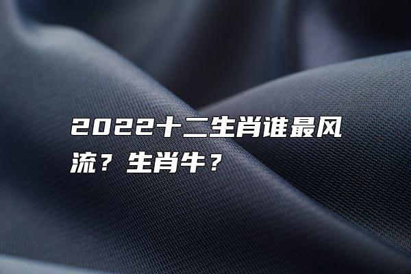 2022十二生肖谁最风流？生肖牛？