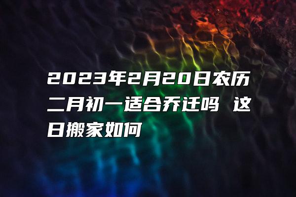 2023年2月20日农历二月初一适合乔迁吗 这日搬家如何