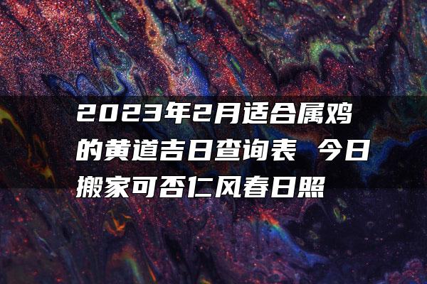 2023年2月适合属鸡的黄道吉日查询表 今日搬家可否仁风春日照