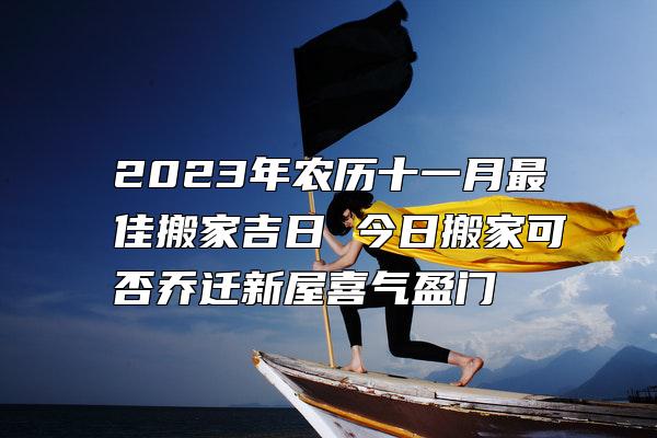 2023年农历十一月最佳搬家吉日 今日搬家可否乔迁新屋喜气盈门